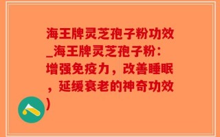 海王牌灵芝孢子粉功效_海王牌灵芝孢子粉：增强免疫力，改善睡眠，延缓衰老的神奇功效)