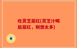 吃灵芝尿红(灵芝汁喝后尿红，别想太多)
