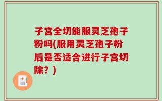 子宫全切能服灵芝孢子粉吗(服用灵芝孢子粉后是否适合进行子宫切除？)