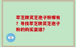 萃芝牌灵芝孢子粉哪有？寻找萃芝牌灵芝孢子粉的购买渠道？