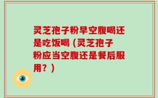 灵芝孢子粉早空腹喝还是吃饭喝 (灵芝孢子粉应当空腹还是餐后服用？)