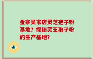 金寨吴家店灵芝孢子粉基地？探秘灵芝孢子粉的生产基地？