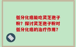 低分化癌能吃灵芝孢子粉？探讨灵芝孢子粉对低分化癌的治疗作用？