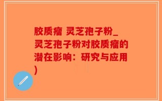 胶质瘤 灵芝孢子粉_灵芝孢子粉对胶质瘤的潜在影响：研究与应用)