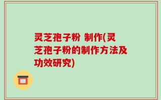 灵芝孢子粉 制作(灵芝孢子粉的制作方法及功效研究)