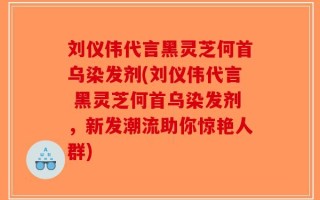 刘仪伟代言黑灵芝何首乌染发剂(刘仪伟代言 黑灵芝何首乌染发剂，新发潮流助你惊艳人群)