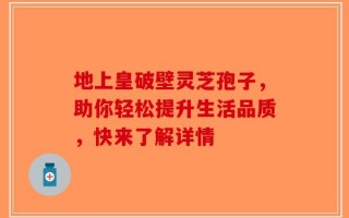 地上皇破壁灵芝孢子，助你轻松提升生活品质，快来了解详情
