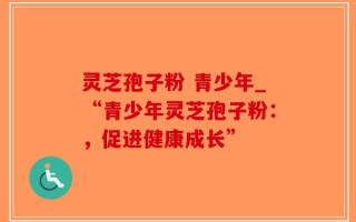 灵芝孢子粉 青少年_“青少年灵芝孢子粉：，促进健康成长”
