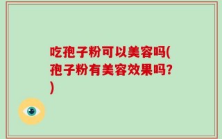 吃孢子粉可以美容吗(孢子粉有美容效果吗？)