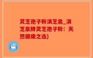 灵芝孢子粉滇芝泉_滇芝泉牌灵芝孢子粉：天然健康之选)