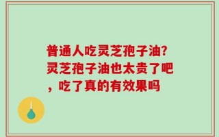 普通人吃灵芝孢子油？灵芝孢子油也太贵了吧，吃了真的有效果吗