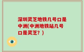 深圳灵芝地铁几号口是中洲(中洲地铁站几号口是灵芝？)
