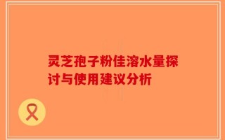 灵芝孢子粉佳溶水量探讨与使用建议分析