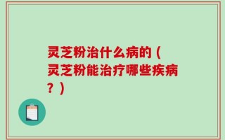 灵芝粉治什么病的 (灵芝粉能治疗哪些疾病？)