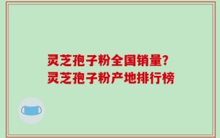灵芝孢子粉全国销量？灵芝孢子粉产地排行榜