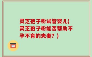 灵芝孢子粉试管婴儿(灵芝孢子粉能否帮助不孕不育的夫妻？)