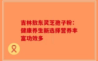 吉林敖东灵芝孢子粉：健康养生新选择营养丰富功效多