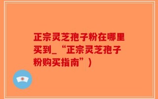 正宗灵芝孢子粉在哪里买到_“正宗灵芝孢子粉购买指南”)