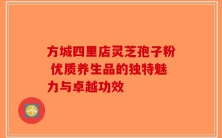 方城四里店灵芝孢子粉 优质养生品的独特魅力与卓越功效