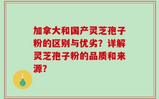 加拿大和国产灵芝孢子粉的区别与优劣？详解灵芝孢子粉的品质和来源？
