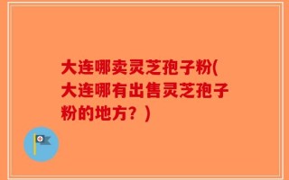 大连哪卖灵芝孢子粉(大连哪有出售灵芝孢子粉的地方？)