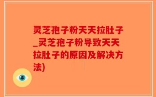 灵芝孢子粉天天拉肚子_灵芝孢子粉导致天天拉肚子的原因及解决方法)