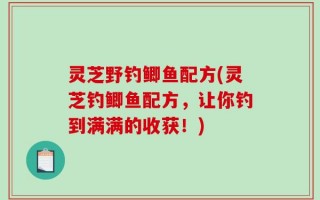灵芝野钓鲫鱼配方(灵芝钓鲫鱼配方，让你钓到满满的收获！)
