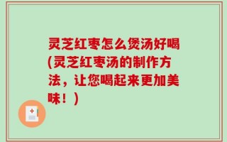 灵芝红枣怎么煲汤好喝(灵芝红枣汤的制作方法，让您喝起来更加美味！)
