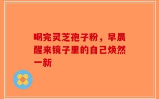 喝完灵芝孢子粉，早晨醒来镜子里的自己焕然一新