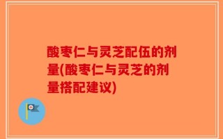 酸枣仁与灵芝配伍的剂量(酸枣仁与灵芝的剂量搭配建议)