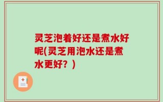 灵芝泡着好还是煮水好呢(灵芝用泡水还是煮水更好？)