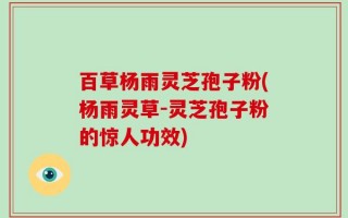 百草杨雨灵芝孢子粉(杨雨灵草-灵芝孢子粉的惊人功效)