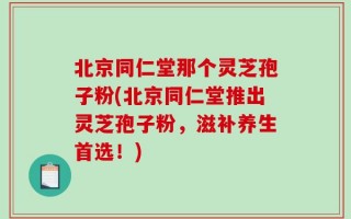 北京同仁堂那个灵芝孢子粉(北京同仁堂推出灵芝孢子粉，滋补养生首选！)