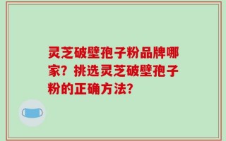 灵芝破壁孢子粉品牌哪家？挑选灵芝破壁孢子粉的正确方法？