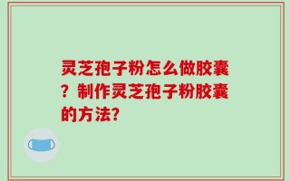 灵芝孢子粉怎么做胶囊？制作灵芝孢子粉胶囊的方法？