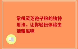 常州灵芝孢子粉的独特用法，让你轻松体验生活新滋味