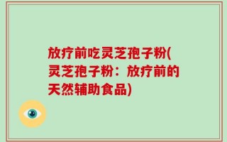 放疗前吃灵芝孢子粉(灵芝孢子粉：放疗前的天然辅助食品)