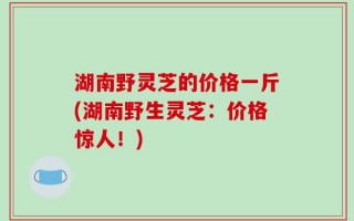 湖南野灵芝的价格一斤(湖南野生灵芝：价格惊人！)