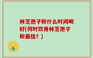 林芝孢子粉什么时间喝好(何时饮用林芝孢子粉最佳？)