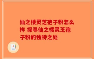 仙之楼灵芝孢子粉怎么样 探寻仙之楼灵芝孢子粉的独特之处