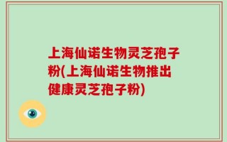 上海仙诺生物灵芝孢子粉(上海仙诺生物推出健康灵芝孢子粉)