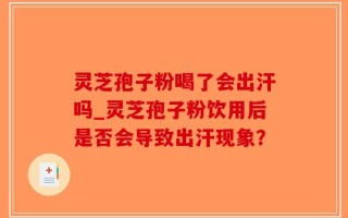 灵芝孢子粉喝了会出汗吗_灵芝孢子粉饮用后是否会导致出汗现象？