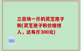 三百块一斤的灵芝孢子粉(灵芝孢子粉价格惊人，达每斤300元)
