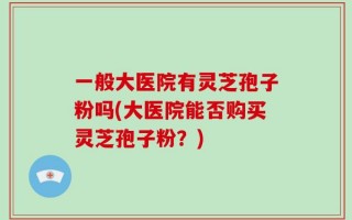 一般大医院有灵芝孢子粉吗(大医院能否购买灵芝孢子粉？)