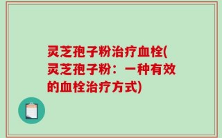 灵芝孢子粉治疗血栓(灵芝孢子粉：一种有效的血栓治疗方式)