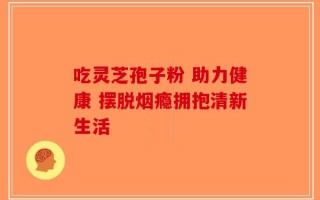吃灵芝孢子粉 助力健康 摆脱烟瘾拥抱清新生活