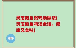 灵芝鲍鱼煲鸡汤做法(灵芝鲍鱼鸡汤食谱，健康又美味)