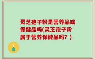 灵芝孢子粉是营养品或保健品吗(灵芝孢子粉属于营养保健品吗？)