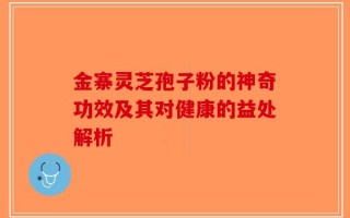 金寨灵芝孢子粉的神奇功效及其对健康的益处解析