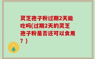 灵芝孢子粉过期2天能吃吗(过期2天的灵芝孢子粉是否还可以食用？)